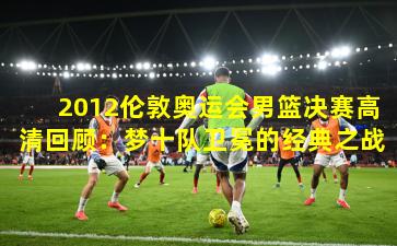 2012伦敦奥运会男篮决赛高清回顾：梦十队卫冕的经典之战