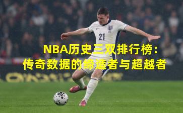 NBA历史三双排行榜:传奇数据的缔造者与超越者