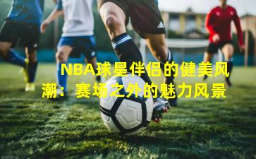 NBA球星伴侣的健美风潮：赛场之外的魅力风景