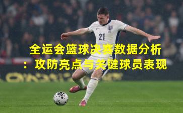 全运会篮球决赛数据分析：攻防亮点与关键球员表现