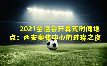 2021全运会开幕式时间地点：西安奥体中心的璀璨之夜
