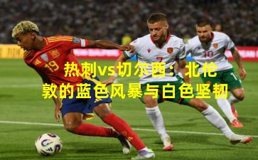 热刺vs切尔西：北伦敦的蓝色风暴与白色坚韧