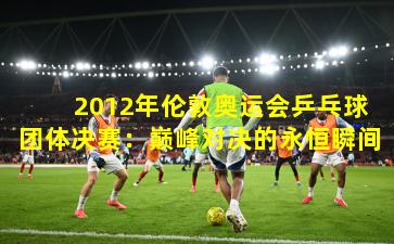  2012年伦敦奥运会乒乓球团体决赛：巅峰对决的永恒瞬间