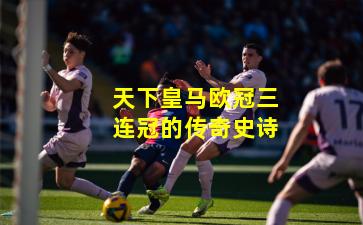 天下皇马欧冠三连冠的传奇史诗