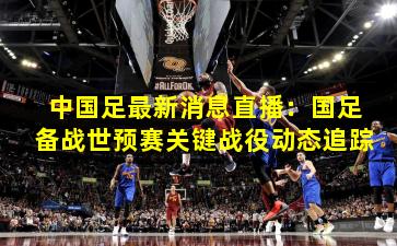 中国足最新消息直播:国足备战世预赛关键战役动态追踪