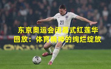 东京奥运会闭幕式红莲华回放:体育精神的绚烂绽放