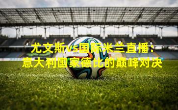 尤文斯vs国际米兰直播:意大利国家德比的巅峰对决