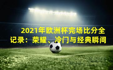 2021年欧洲杯完场比分全记录:荣耀、冷门与经典瞬间