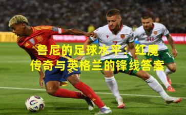 鲁尼的足球水平:红魔传奇与英格兰的锋线答案